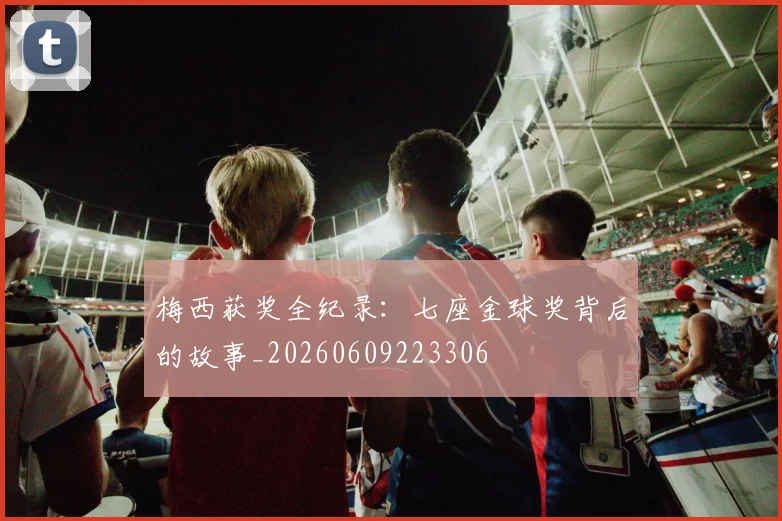 梅西获奖全纪录:七座金球奖背后的故事_20260609223306
