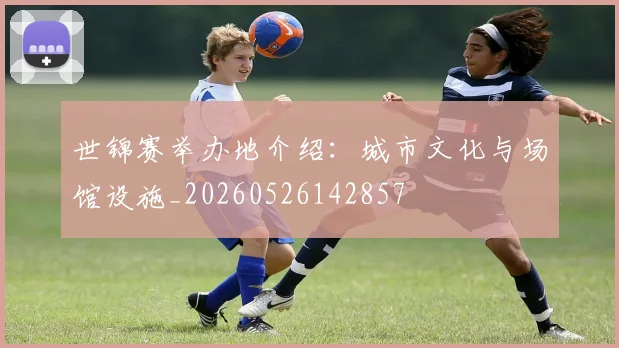 世锦赛举办地介绍：城市文化与场馆设施_20260526142857