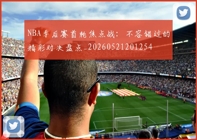 NBA季后赛首轮焦点战:不容错过的精彩对决盘点_20260521201254