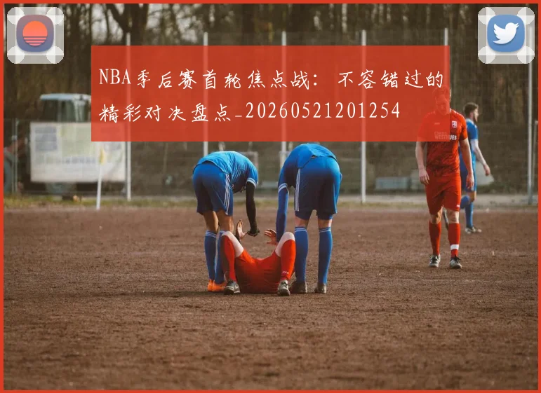 NBA季后赛首轮焦点战：不容错过的精彩对决盘点_20260521201254
