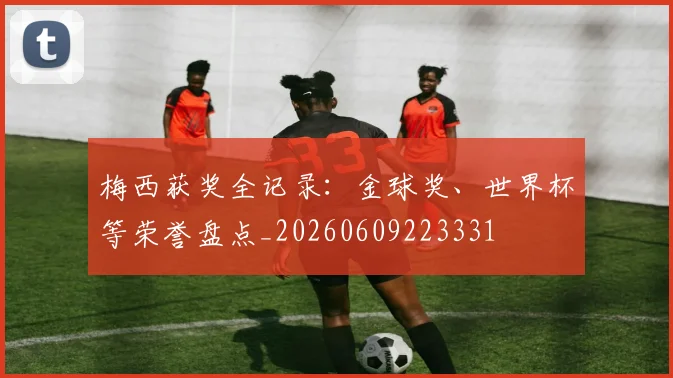 梅西获奖全记录:金球奖、世界杯等荣誉盘点_20260609223331